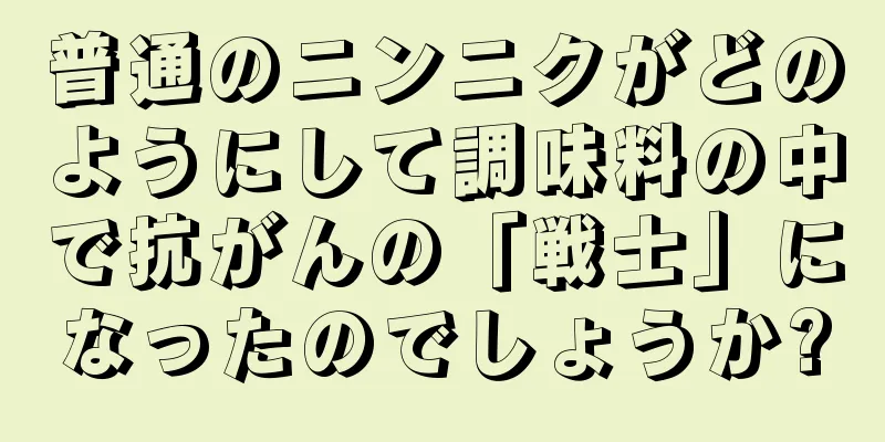 普通のニンニクがどのようにして調味料の中で抗がんの「戦士」になったのでしょうか?