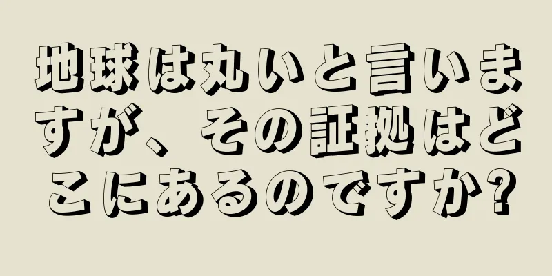 地球は丸いと言いますが、その証拠はどこにあるのですか?