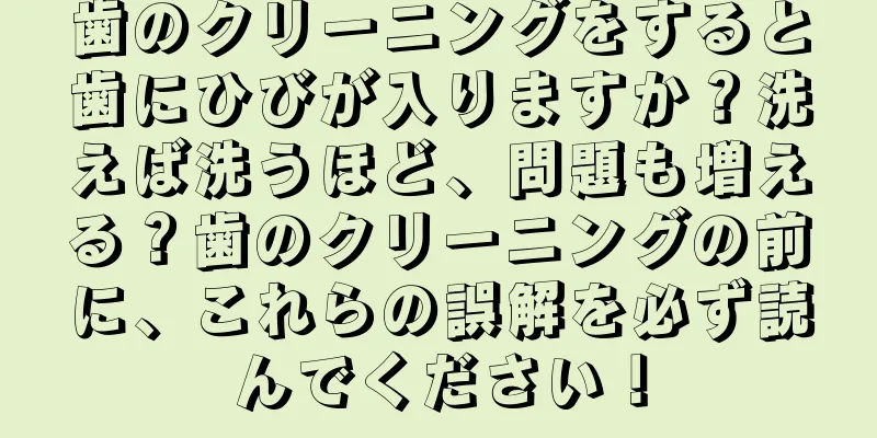 歯のクリーニングをすると歯にひびが入りますか？洗えば洗うほど、問題も増える？歯のクリーニングの前に、これらの誤解を必ず読んでください！