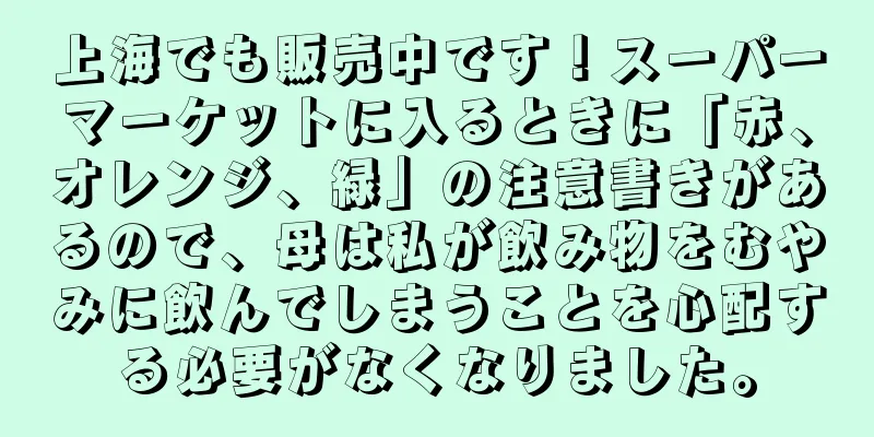上海でも販売中です！スーパーマーケットに入るときに「赤、オレンジ、緑」の注意書きがあるので、母は私が飲み物をむやみに飲んでしまうことを心配する必要がなくなりました。