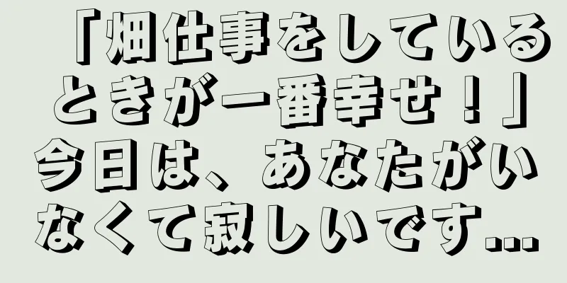 「畑仕事をしているときが一番幸せ！」今日は、あなたがいなくて寂しいです...