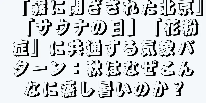 「霧に閉ざされた北京」「サウナの日」「花粉症」に共通する気象パターン：秋はなぜこんなに蒸し暑いのか？
