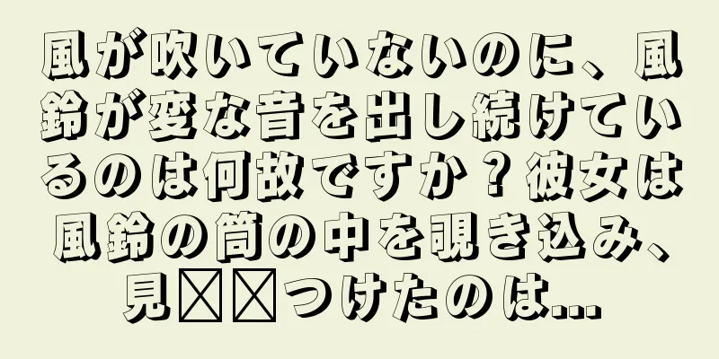 風が吹いていないのに、風鈴が変な音を出し続けているのは何故ですか？彼女は風鈴の筒の中を覗き込み、見​​つけたのは...