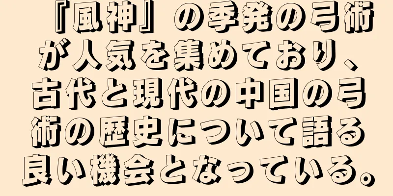 『風神』の季発の弓術が人気を集めており、古代と現代の中国の弓術の歴史について語る良い機会となっている。