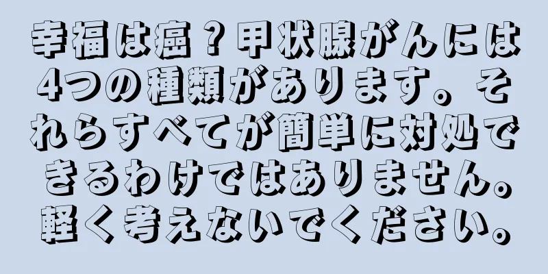 幸福は癌？甲状腺がんには4つの種類があります。それらすべてが簡単に対処できるわけではありません。軽く考えないでください。