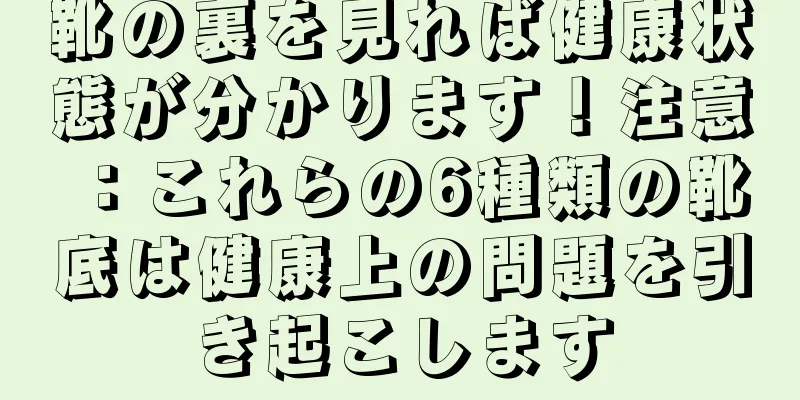 靴の裏を見れば健康状態が分かります！注意：これらの6種類の靴底は健康上の問題を引き起こします