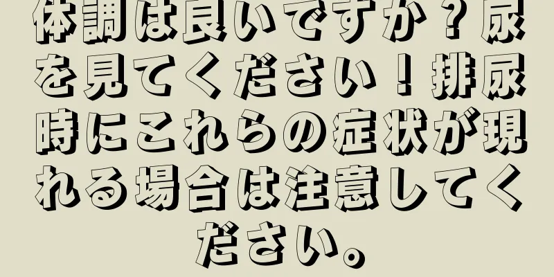 体調は良いですか？尿を見てください！排尿時にこれらの症状が現れる場合は注意してください。