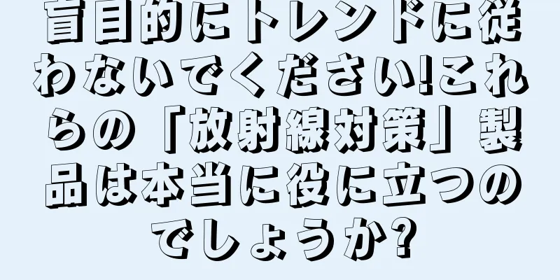 盲目的にトレンドに従わないでください!これらの「放射線対策」製品は本当に役に立つのでしょうか?