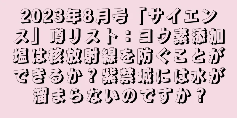 2023年8月号「サイエンス」噂リスト：ヨウ素添加塩は核放射線を防ぐことができるか？紫禁城には水が溜まらないのですか？