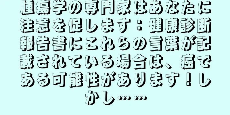 腫瘍学の専門家はあなたに注意を促します：健康診断報告書にこれらの言葉が記載されている場合は、癌である可能性があります！しかし……