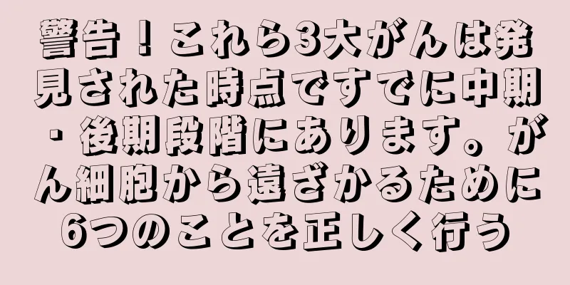 警告！これら3大がんは発見された時点ですでに中期・後期段階にあります。がん細胞から遠ざかるために6つのことを正しく行う