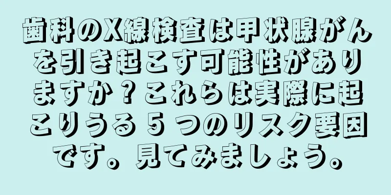 歯科のX線検査は甲状腺がんを引き起こす可能性がありますか？これらは実際に起こりうる 5 つのリスク要因です。見てみましょう。