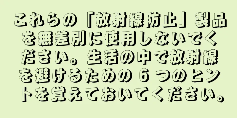 これらの「放射線防止」製品を無差別に使用しないでください。生活の中で放射線を避けるための 6 つのヒントを覚えておいてください。