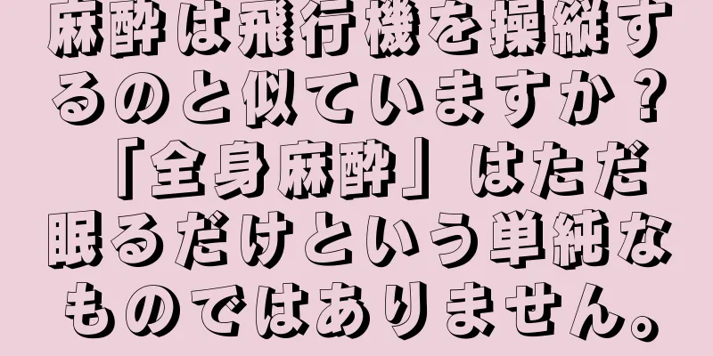 麻酔は飛行機を操縦するのと似ていますか？ 「全身麻酔」はただ眠るだけという単純なものではありません。