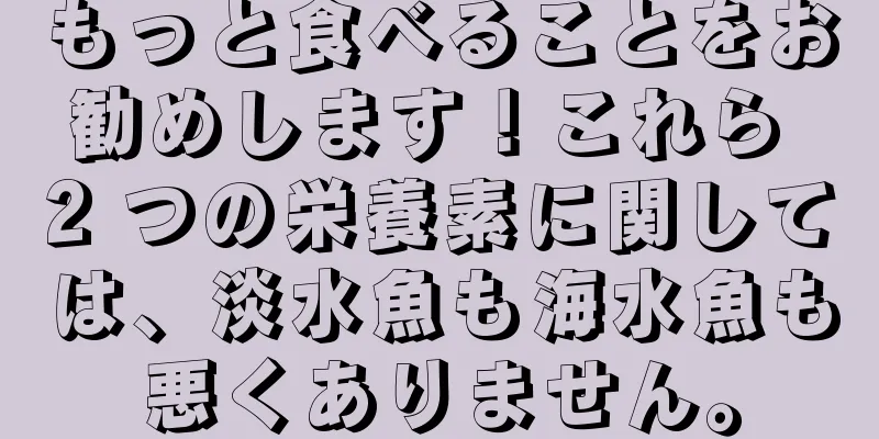 もっと食べることをお勧めします！これら 2 つの栄養素に関しては、淡水魚も海水魚も悪くありません。