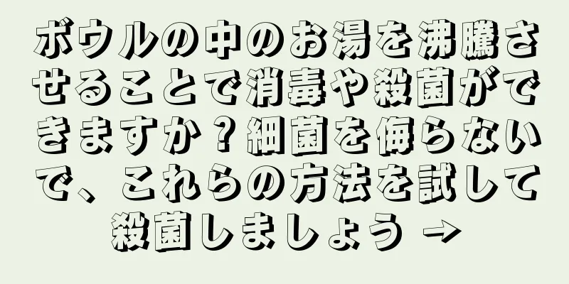ボウルの中のお湯を沸騰させることで消毒や殺菌ができますか？細菌を侮らないで、これらの方法を試して殺菌しましょう →
