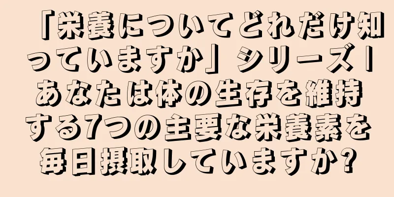 「栄養についてどれだけ知っていますか」シリーズ |あなたは体の生存を維持する7つの主要な栄養素を毎日摂取していますか?