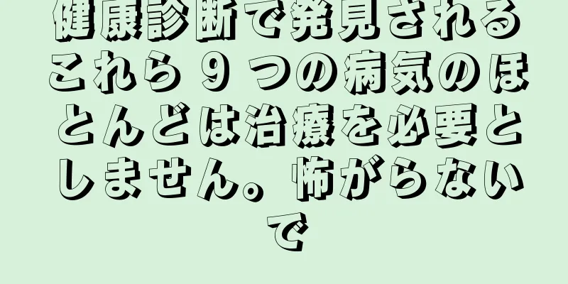 健康診断で発見されるこれら 9 つの病気のほとんどは治療を必要としません。怖がらないで