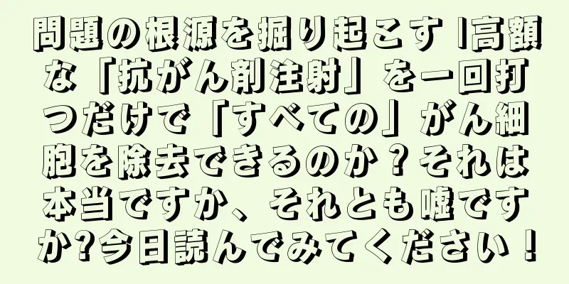 問題の根源を掘り起こす |高額な「抗がん剤注射」を一回打つだけで「すべての」がん細胞を除去できるのか？それは本当ですか、それとも嘘ですか?今日読んでみてください！