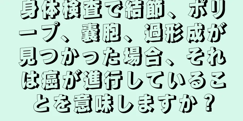 身体検査で結節、ポリープ、嚢胞、過形成が見つかった場合、それは癌が進行していることを意味しますか？