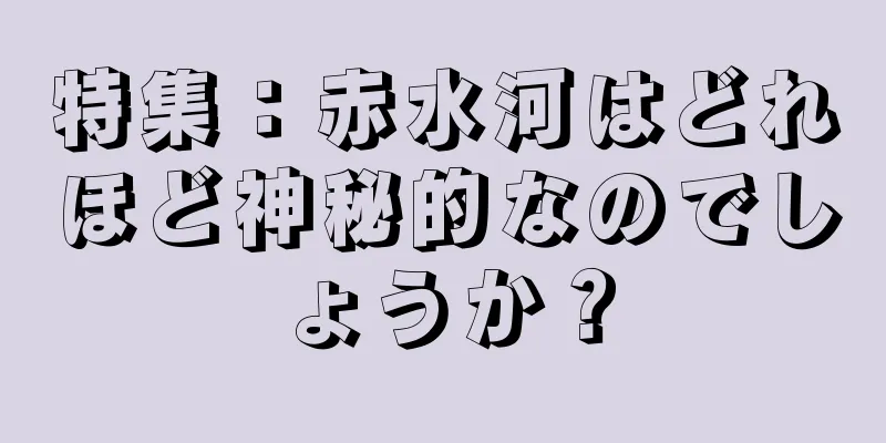 特集：赤水河はどれほど神秘的なのでしょうか？