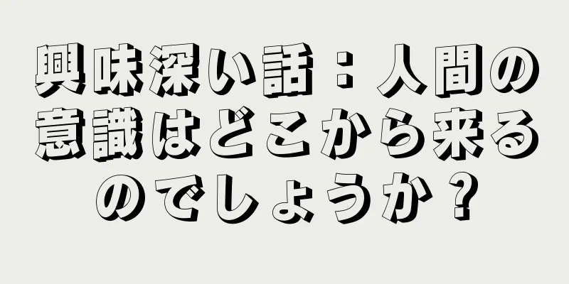 興味深い話：人間の意識はどこから来るのでしょうか？