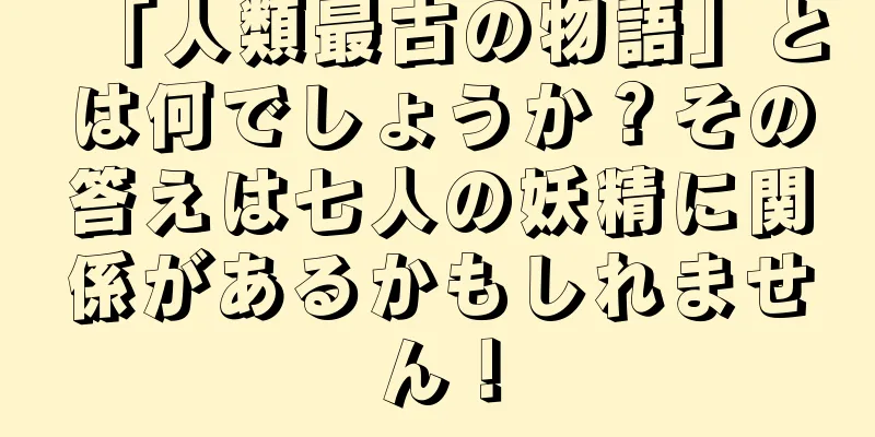 「人類最古の物語」とは何でしょうか？その答えは七人の妖精に関係があるかもしれません！