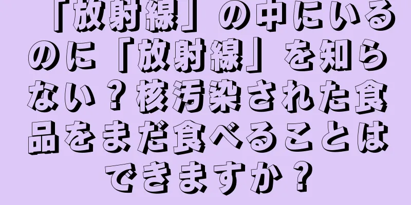 「放射線」の中にいるのに「放射線」を知らない？核汚染された食品をまだ食べることはできますか？