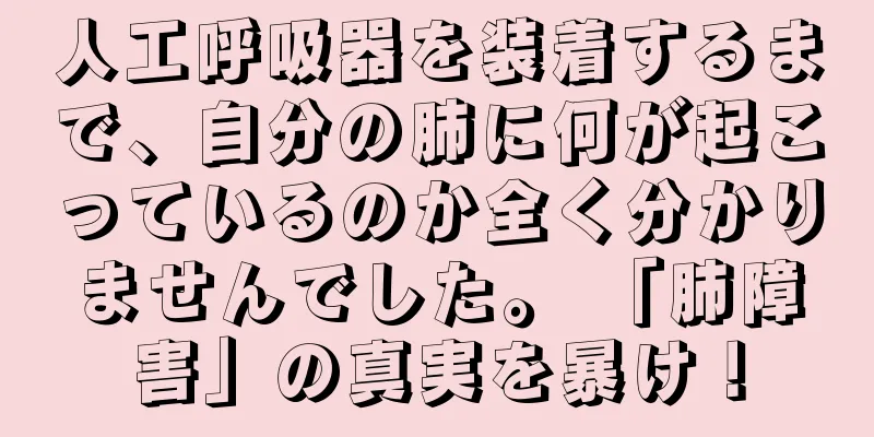 人工呼吸器を装着するまで、自分の肺に何が起こっているのか全く分かりませんでした。 「肺障害」の真実を暴け！