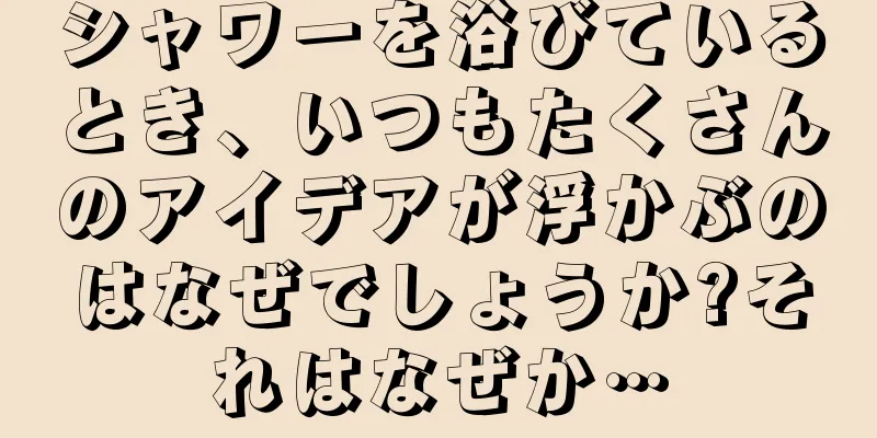 シャワーを浴びているとき、いつもたくさんのアイデアが浮かぶのはなぜでしょうか?それはなぜか…