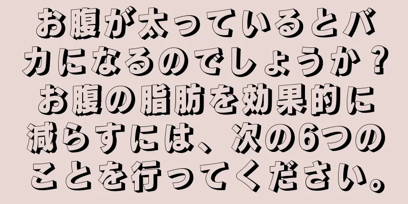 お腹が太っているとバカになるのでしょうか？お腹の脂肪を効果的に減らすには、次の6つのことを行ってください。