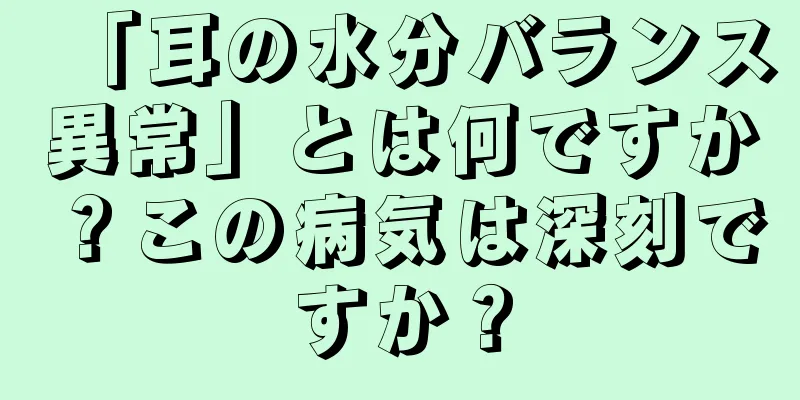 「耳の水分バランス異常」とは何ですか？この病気は深刻ですか？