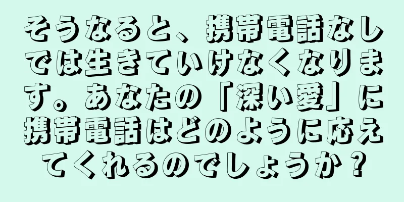 そうなると、携帯電話なしでは生きていけなくなります。あなたの「深い愛」に携帯電話はどのように応えてくれるのでしょうか？