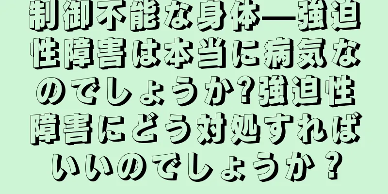 制御不能な身体—強迫性障害は本当に病気なのでしょうか?強迫性障害にどう対処すればいいのでしょうか？