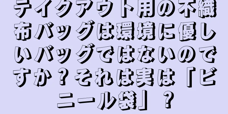 テイクアウト用の不織布バッグは環境に優しいバッグではないのですか？それは実は「ビニール袋」？