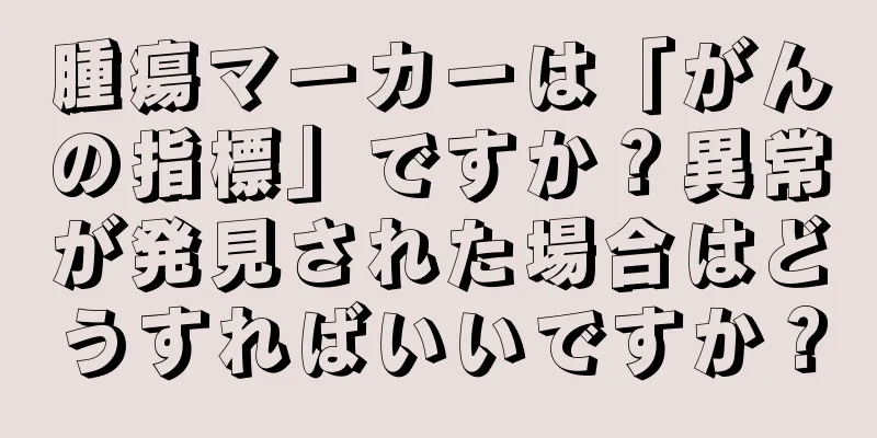 腫瘍マーカーは「がんの指標」ですか？異常が発見された場合はどうすればいいですか？