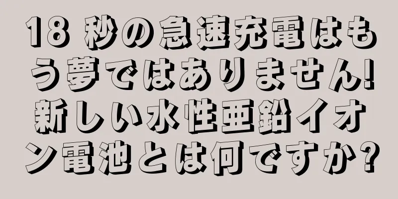 18 秒の急速充電はもう夢ではありません!新しい水性亜鉛イオン電池とは何ですか?