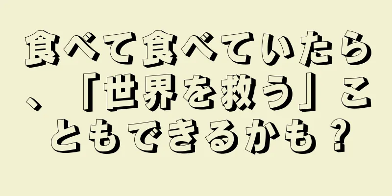 食べて食べていたら、「世界を救う」こともできるかも？