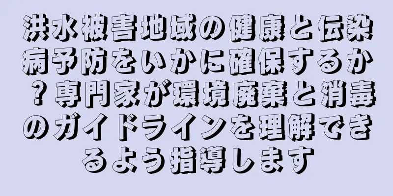 洪水被害地域の健康と伝染病予防をいかに確保するか？専門家が環境廃棄と消毒のガイドラインを理解できるよう指導します