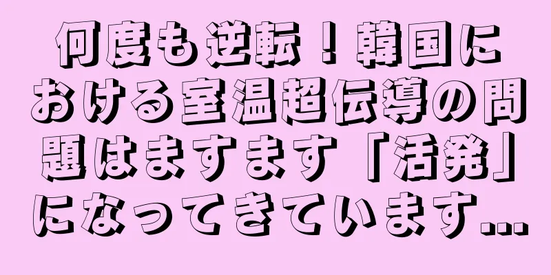 何度も逆転！韓国における室温超伝導の問題はますます「活発」になってきています...