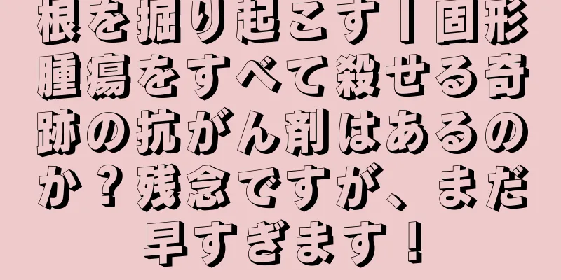 根を掘り起こす丨固形腫瘍をすべて殺せる奇跡の抗がん剤はあるのか？残念ですが、まだ早すぎます！