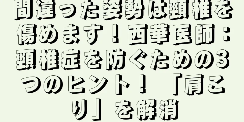 間違った姿勢は頸椎を傷めます！西華医師：頸椎症を防ぐための3つのヒント！ 「肩こり」を解消