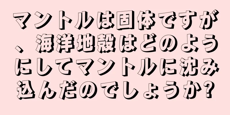 マントルは固体ですが、海洋地殻はどのようにしてマントルに沈み込んだのでしょうか?