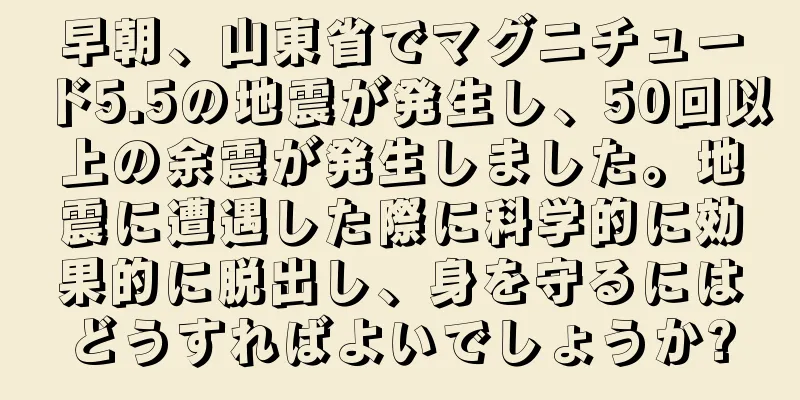 早朝、山東省でマグニチュード5.5の地震が発生し、50回以上の余震が発生しました。地震に遭遇した際に科学的に効果的に脱出し、身を守るにはどうすればよいでしょうか?