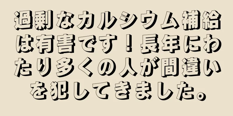 過剰なカルシウム補給は有害です！長年にわたり多くの人が間違いを犯してきました。
