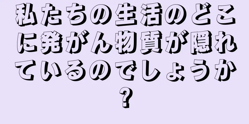 私たちの生活のどこに発がん物質が隠れているのでしょうか?