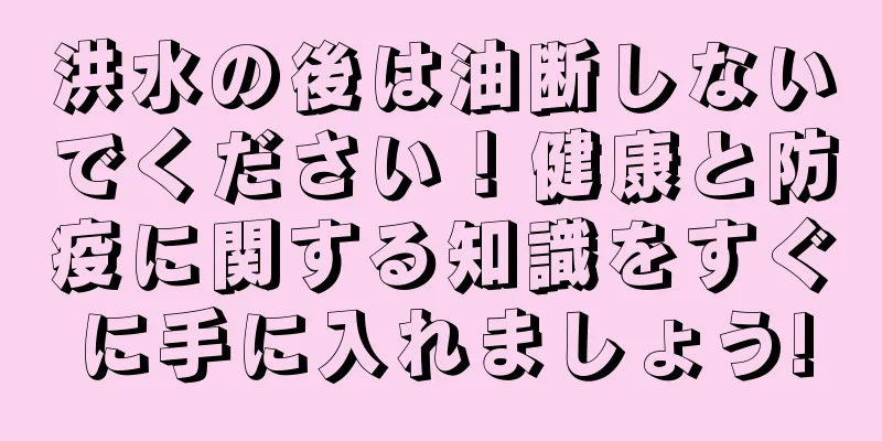 洪水の後は油断しないでください！健康と防疫に関する知識をすぐに手に入れましょう!