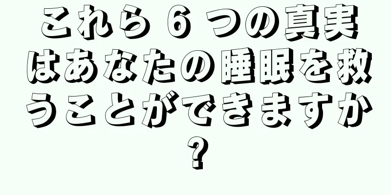 これら 6 つの真実はあなたの睡眠を救うことができますか?