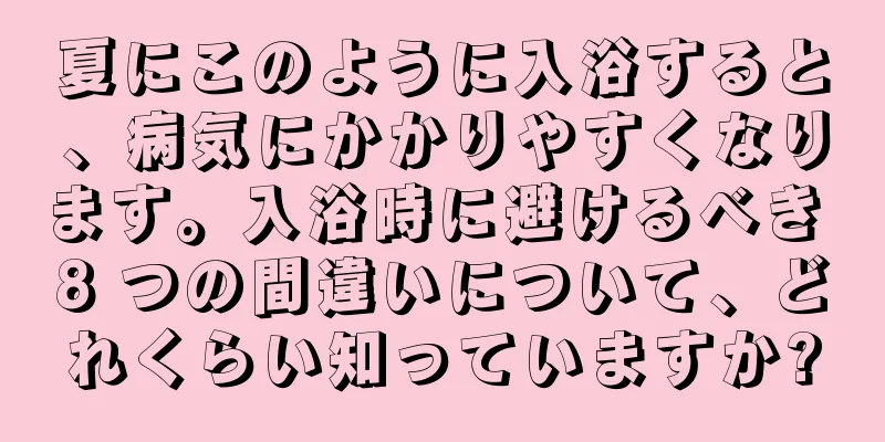夏にこのように入浴すると、病気にかかりやすくなります。入浴時に避けるべき 8 つの間違いについて、どれくらい知っていますか?
