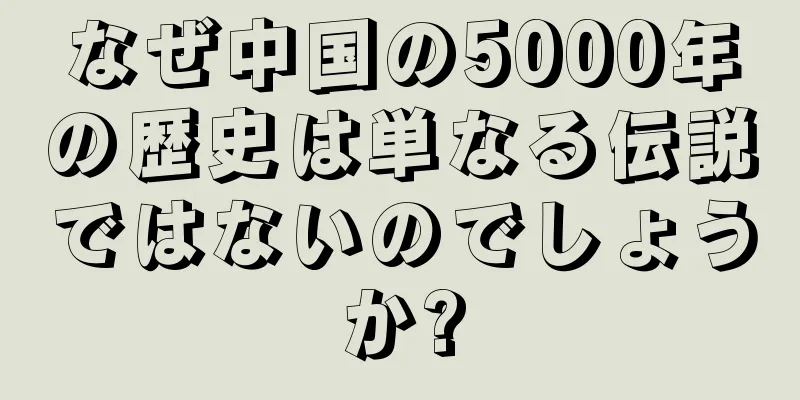 なぜ中国の5000年の歴史は単なる伝説ではないのでしょうか?